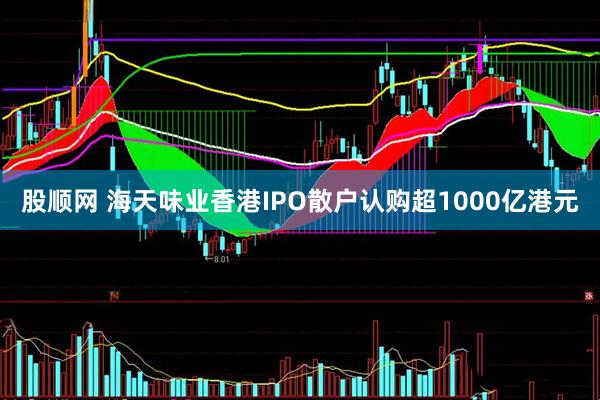 股顺网 海天味业香港IPO散户认购超1000亿港元