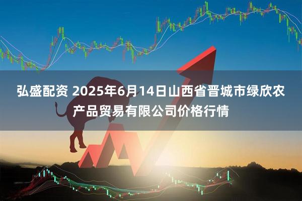 弘盛配资 2025年6月14日山西省晋城市绿欣农产品贸易有限公司价格行情