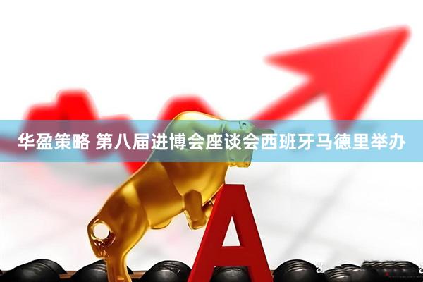 华盈策略 第八届进博会座谈会西班牙马德里举办