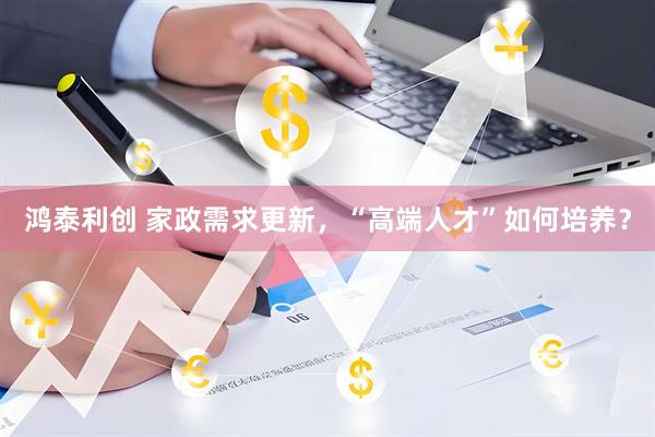 鸿泰利创 家政需求更新，“高端人才”如何培养？