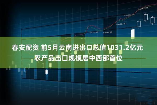 春安配资 前5月云南进出口总值1031.2亿元 农产品出口规模居中西部首位