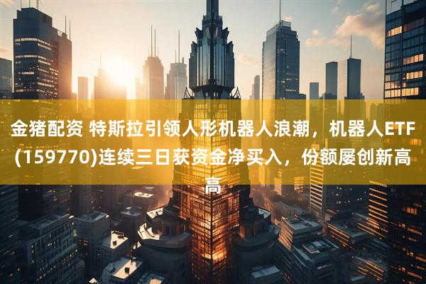 金猪配资 特斯拉引领人形机器人浪潮，机器人ETF(159770)连续三日获资金净买入，份额屡创新高