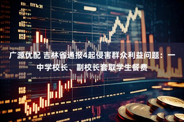 广源优配 吉林省通报4起侵害群众利益问题：一中学校长、副校长套取学生餐费