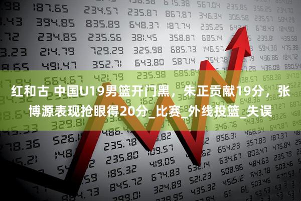红和古 中国U19男篮开门黑，朱正贡献19分，张博源表现抢眼得20分_比赛_外线投篮_失误