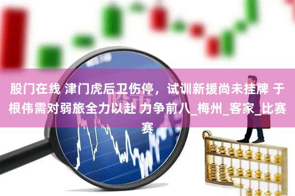股门在线 津门虎后卫伤停，试训新援尚未挂牌 于根伟需对弱旅全力以赴 力争前八_梅州_客家_比赛