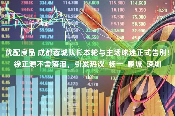 优配良品 成都蓉城队长本轮与主场球迷正式告别！徐正源不舍落泪，引发热议_杨一_鹏城_深圳