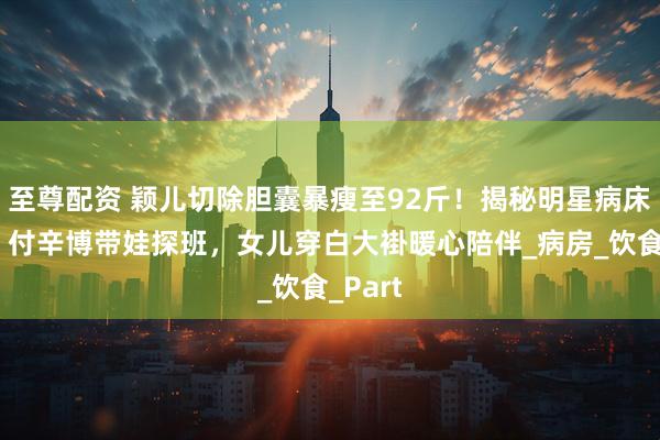 至尊配资 颖儿切除胆囊暴瘦至92斤！揭秘明星病床日常：付辛博带娃探班，女儿穿白大褂暖心陪伴_病房_饮食_Part