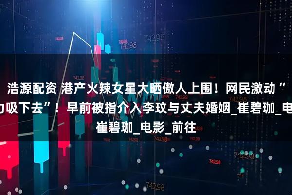 浩源配资 港产火辣女星大晒傲人上围！网民激动“一口大力吸下去”！早前被指介入李玟与丈夫婚姻_崔碧珈_电影_前往