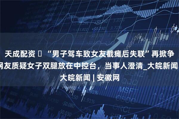 天成配资 ​“男子驾车致女友截瘫后失联”再掀争议，有网友质疑女子双腿放在中控台，当事人澄清_大皖新闻 | 安徽网