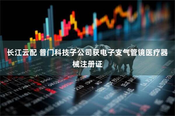长江云配 普门科技子公司获电子支气管镜医疗器械注册证