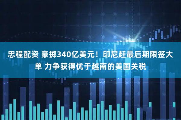忠程配资 豪掷340亿美元！印尼赶最后期限签大单 力争获得优于越南的美国关税