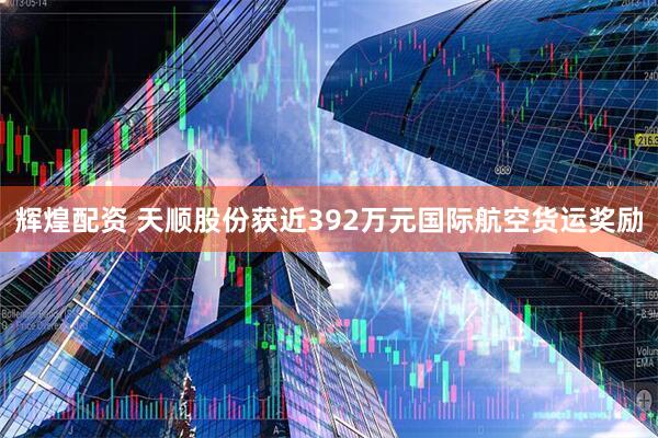 辉煌配资 天顺股份获近392万元国际航空货运奖励