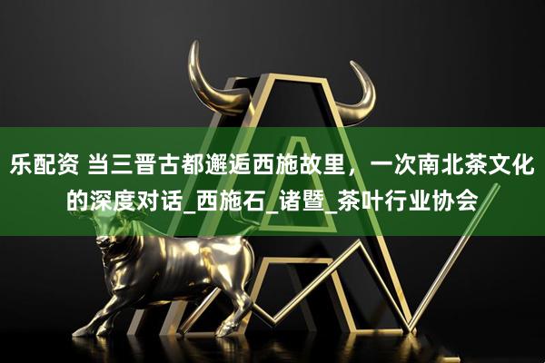 乐配资 当三晋古都邂逅西施故里，一次南北茶文化的深度对话_西施石_诸暨_茶叶行业协会