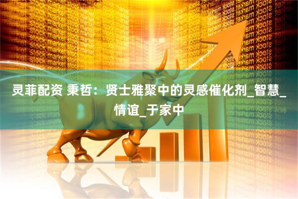 灵菲配资 秉哲：贤士雅聚中的灵感催化剂_智慧_情谊_于家中
