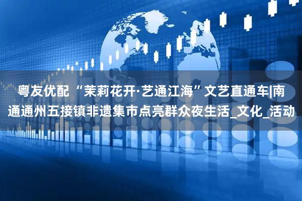 粤友优配 “茉莉花开·艺通江海”文艺直通车|南通通州五接镇非遗集市点亮群众夜生活_文化_活动