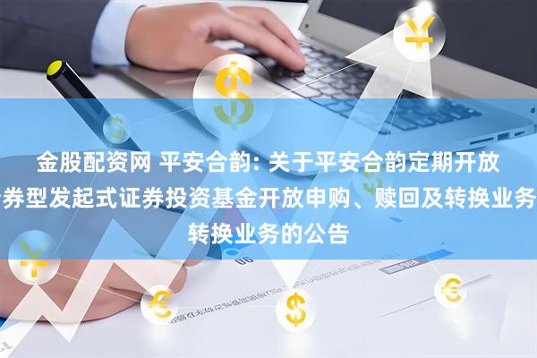 金股配资网 平安合韵: 关于平安合韵定期开放纯债债券型发起式证券投资基金开放申购、赎回及转换业务的公告