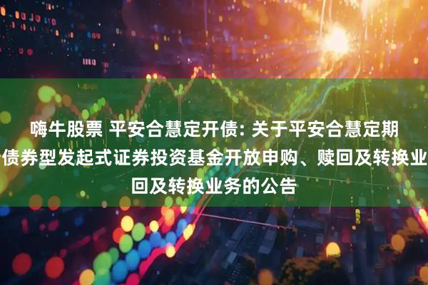 嗨牛股票 平安合慧定开债: 关于平安合慧定期开放纯债债券型发起式证券投资基金开放申购、赎回及转换业务的公告