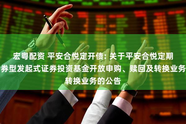 宏粤配资 平安合悦定开债: 关于平安合悦定期开放债券型发起式证券投资基金开放申购、赎回及转换业务的公告