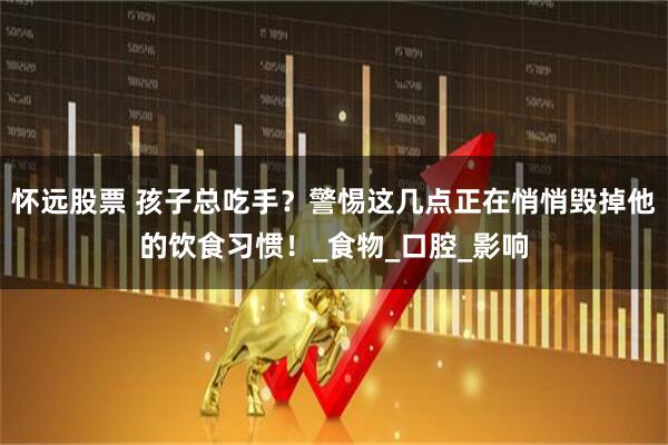 怀远股票 孩子总吃手？警惕这几点正在悄悄毁掉他的饮食习惯！_食物_口腔_影响