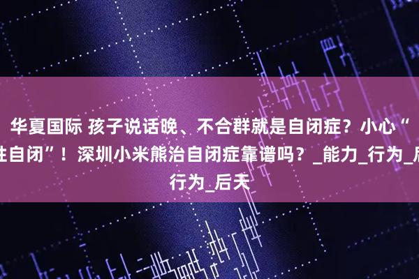 华夏国际 孩子说话晚、不合群就是自闭症？小心“假性自闭”！深圳小米熊治自闭症靠谱吗？_能力_行为_后天
