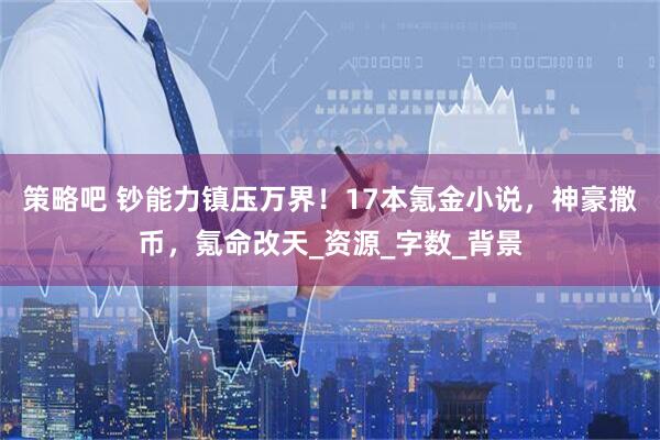 策略吧 钞能力镇压万界！17本氪金小说，神豪撒币，氪命改天_资源_字数_背景