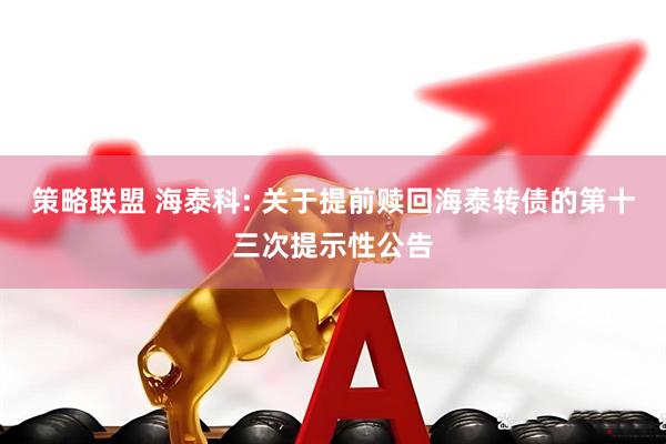 策略联盟 海泰科: 关于提前赎回海泰转债的第十三次提示性公告