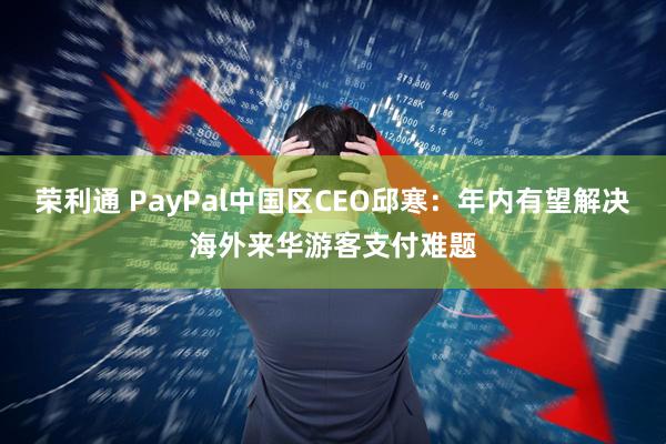 荣利通 PayPal中国区CEO邱寒：年内有望解决海外来华游客支付难题