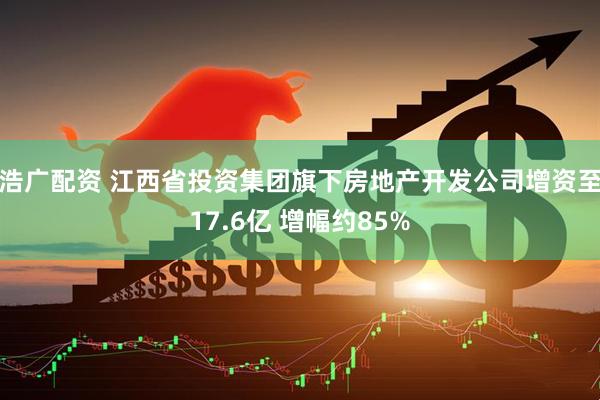 浩广配资 江西省投资集团旗下房地产开发公司增资至17.6亿 增幅约85%