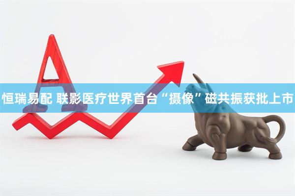 恒瑞易配 联影医疗世界首台“摄像”磁共振获批上市