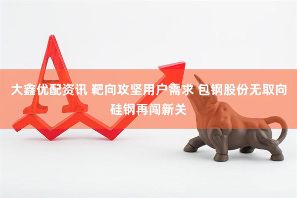 大鑫优配资讯 靶向攻坚用户需求 包钢股份无取向硅钢再闯新关