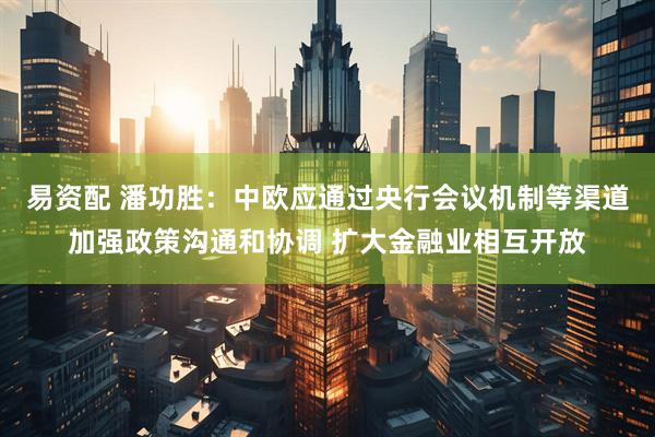 易资配 潘功胜：中欧应通过央行会议机制等渠道加强政策沟通和协调 扩大金融业相互开放
