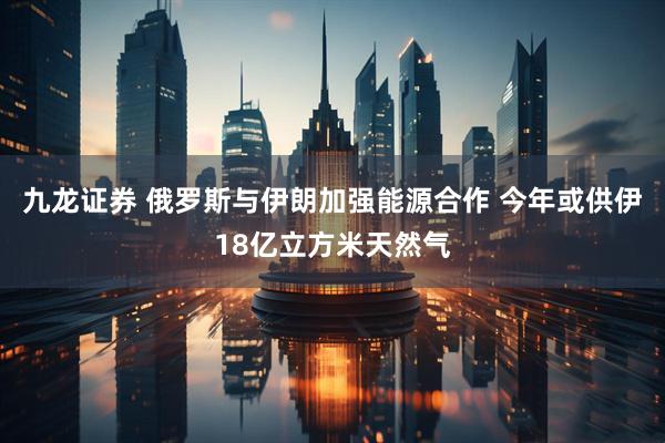 九龙证券 俄罗斯与伊朗加强能源合作 今年或供伊18亿立方米天然气