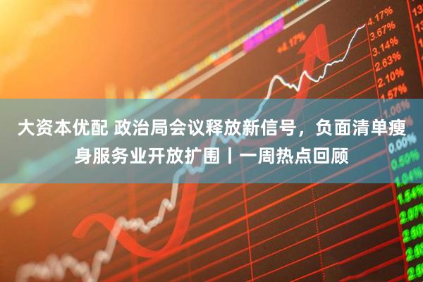 大资本优配 政治局会议释放新信号，负面清单瘦身服务业开放扩围丨一周热点回顾