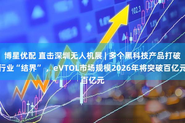 博星优配 直击深圳无人机展 | 多个黑科技产品打破行业“结界” ，eVTOL市场规模2026年将突破百亿元