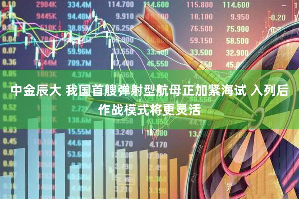 中金辰大 我国首艘弹射型航母正加紧海试 入列后作战模式将更灵活