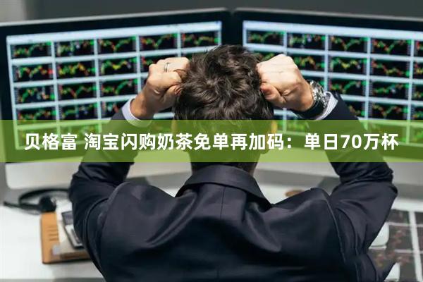 贝格富 淘宝闪购奶茶免单再加码：单日70万杯