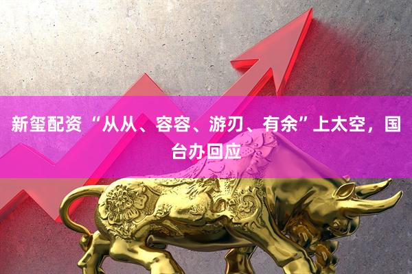 新玺配资 “从从、容容、游刃、有余”上太空,国台办回应