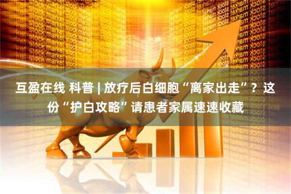 互盈在线 科普 | 放疗后白细胞“离家出走”?这份“护白攻略”请患者家属速速收藏