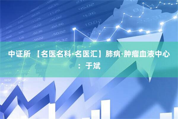 中证所 【名医名科·名医汇】肺病·肿瘤血液中心：于斌