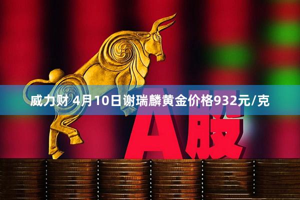 威力财 4月10日谢瑞麟黄金价格932元/克