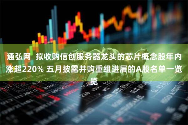 通弘网  拟收购信创服务器龙头的芯片概念股年内涨超220% 五月披露并购重组进展的A股名单一览