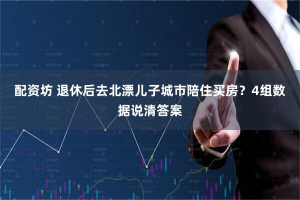 配资坊 退休后去北漂儿子城市陪住买房？4组数据说清答案