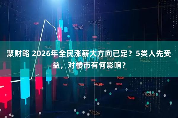 聚财略 2026年全民涨薪大方向已定？5类人先受益，对楼市有何影响？