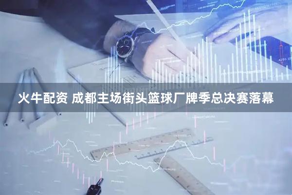 火牛配资 成都主场街头篮球厂牌季总决赛落幕