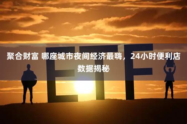 聚合财富 哪座城市夜间经济最嗨，24小时便利店数据揭秘