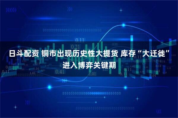 日斗配资 铜市出现历史性大提货 库存“大迁徙”进入博弈关键期